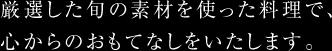 厳選した旬の素材を使った料理で、心からのおもてなしをいたします。