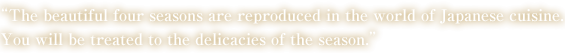 "The beautiful four seasons are reproduced in the world of Japanese cuisine. You will be treated to the delicacies of the season."