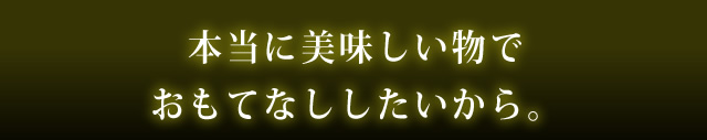 本当に美味しい物でおもてなししたいから。